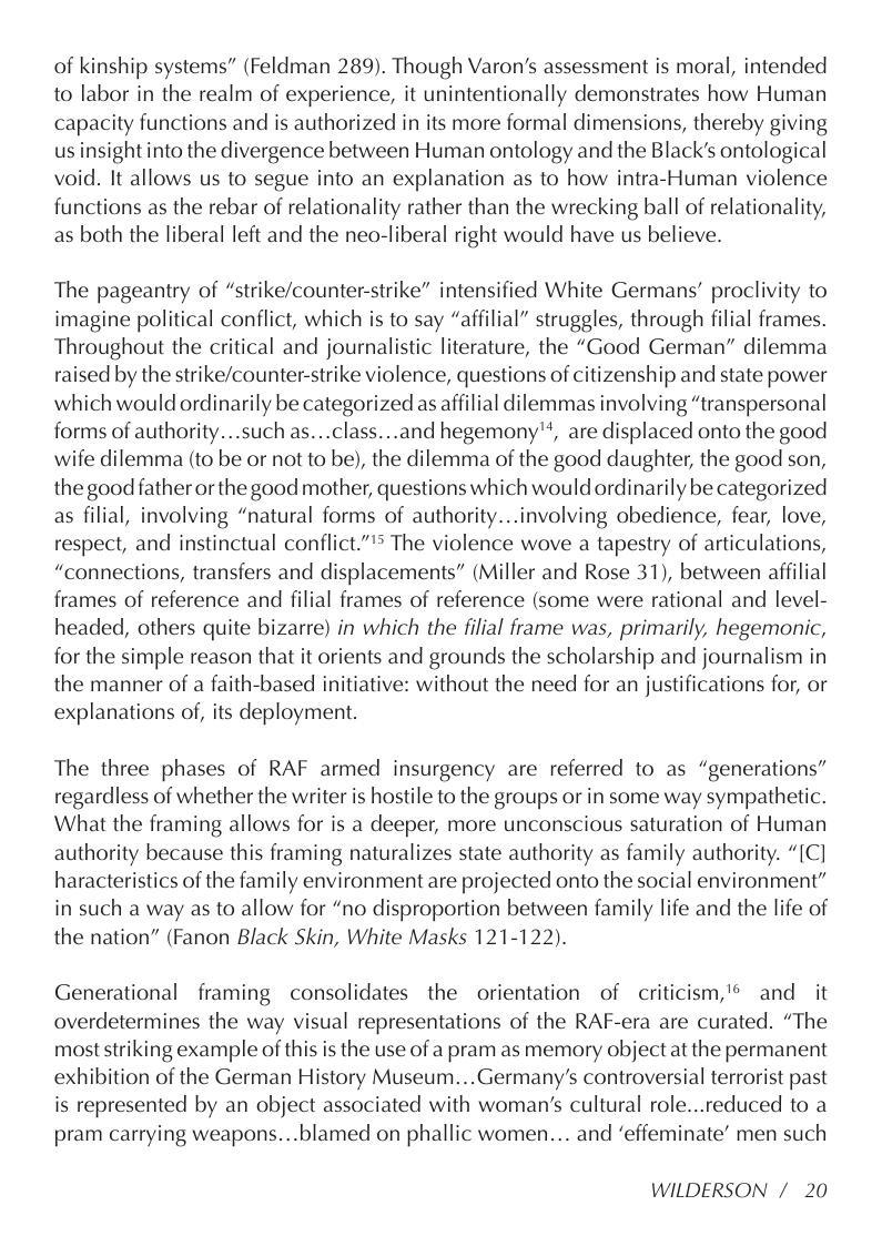 of kinship systems” (Feldman 289). Though Varon’s assessment is moral, intended to labor in the realm of experience, it unintentionally demonstrates how Human capacity functions and is authorized in its more formal dimensions, thereby giving us insight into the divergence between Human ontology and the Black’s ontological void. It allows us to segue into an explanation as to how intra-Human violence functions as the rebar of relationality rather than the wrecking ball of relationality, as both the liberal left and the neo-liberal right would have us believe.  The pageantry of “strike/counter-strike” intensified White Germans’ proclivity to imagine political conflict, which is to say “affilial” struggles, through filial frames. Throughout the critical and journalistic literature, the “Good German” dilemma raised by the strike/counter-strike violence, questions of citizenship and state power which would ordinarily be categorized as affilial dilemmas involving “transpersonal forms of authority...such as...class...and hegemony’, are displaced onto the good wife dilemma (to be or not to be), the dilemma of the good daughter, the good son, the good father orthe good mother, questions which would ordinarily be categorized as filial, involving “natural forms of authority...involving obedience, fear, love, respect, and instinctual conflict.”’* The violence wove a tapestry of articulations, “connections, transfers and displacements” (Miller and Rose 31), between affilial frames of reference and filial frames of reference (some were rational and level- headed, others quite bizarre) in which the filial frame was, primarily, hegemonic, for the simple reason that it orients and grounds the scholarship and journalism in the manner of a faith-based initiative: without the need for an justifications for, or explanations of, its deployment.  The three phases of RAF armed insurgency are referred to as “generations” regardless of whether the writer is hostile to the groups or in some way sympathetic. What the framing allows for is a deeper, more unconscious saturation of Human authority because this framing naturalizes state authority as family authority. “[C] haracteristics of the family environment are projected onto the social environment” in such a way as to allow for “no disproportion between family life and the life of the nation” (Fanon Black Skin, White Masks 121-122).  Generational framing consolidates the orientation of criticism,’® and it overdetermines the way visual representations of the RAF-era are curated. “The most striking example of this is the use of a pram as memory object at the permanent exhibition of the German History Museum...Germany’s controversial terrorist past is represented by an object associated with woman’s cultural role...reduced to a pram carrying weapons...blamed on phallic women... and ‘effeminate’ men such  WILDERSON /20 